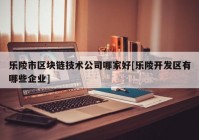 乐陵市区块链技术公司哪家好[乐陵开发区有哪些企业]